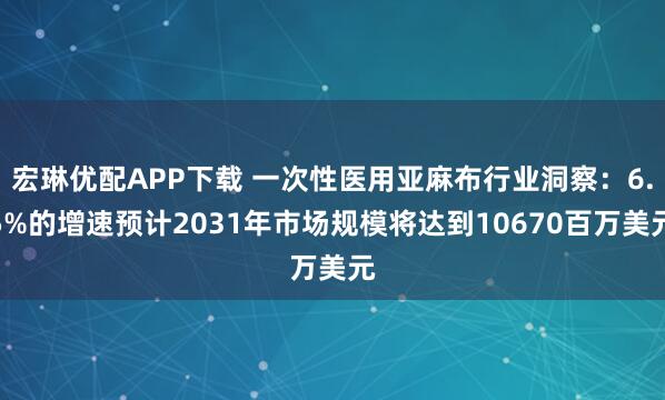 宏琳优配APP下载 一次性医用亚麻布行业洞察：6.5%的增速预计2031年市场规模将达到10670百万美元
