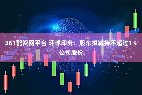 361配资网平台 环球印务：股东拟减持不超过1%公司股份