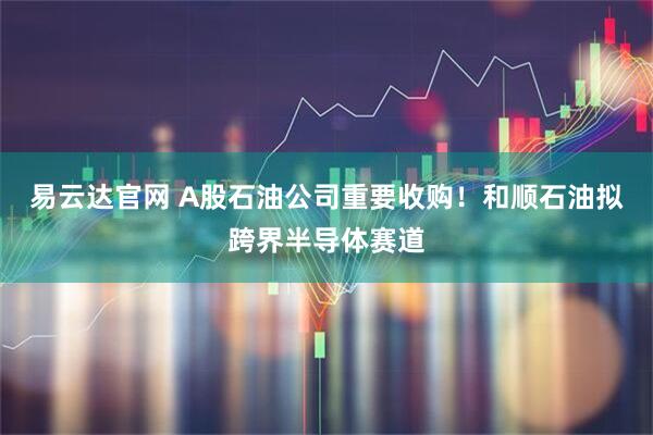 易云达官网 A股石油公司重要收购！和顺石油拟跨界半导体赛道