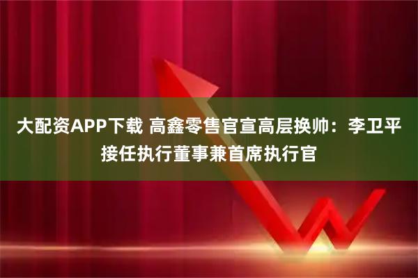 大配资APP下载 高鑫零售官宣高层换帅：李卫平接任执行董事兼首席执行官