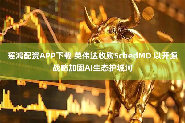 瑶鸿配资APP下载 英伟达收购SchedMD 以开源战略加固AI生态护城河