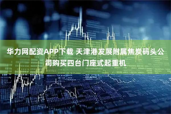 华力网配资APP下载 天津港发展附属焦炭码头公司购买四台门座式起重机