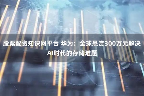 股票配资知识网平台 华为：全球悬赏300万元解决AI时代的存储难题