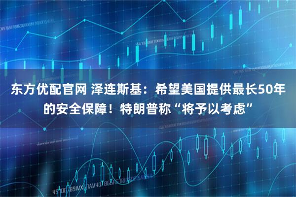 东方优配官网 泽连斯基：希望美国提供最长50年的安全保障！特朗普称“将予以考虑”