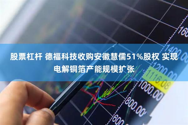 股票杠杆 德福科技收购安徽慧儒51%股权 实现电解铜箔产能规模扩张