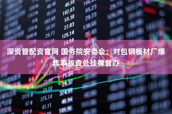 深资管配资官网 国务院安委会：对包钢板材厂爆炸事故查处挂牌督办