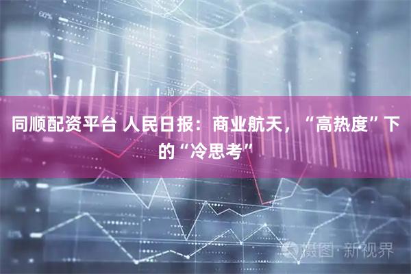 同顺配资平台 人民日报：商业航天，“高热度”下的“冷思考”