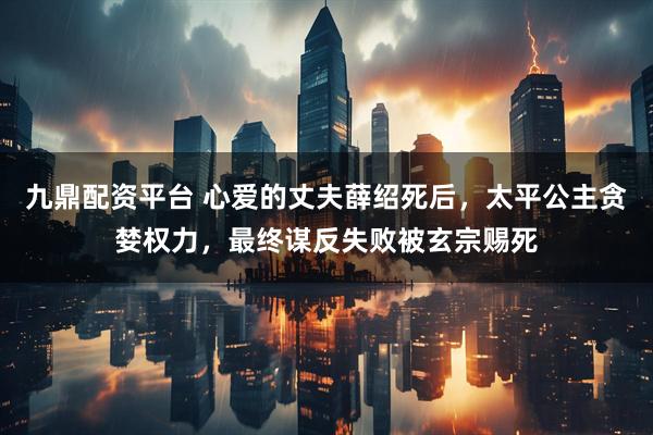 九鼎配资平台 心爱的丈夫薛绍死后，太平公主贪婪权力，最终谋反失败被玄宗赐死