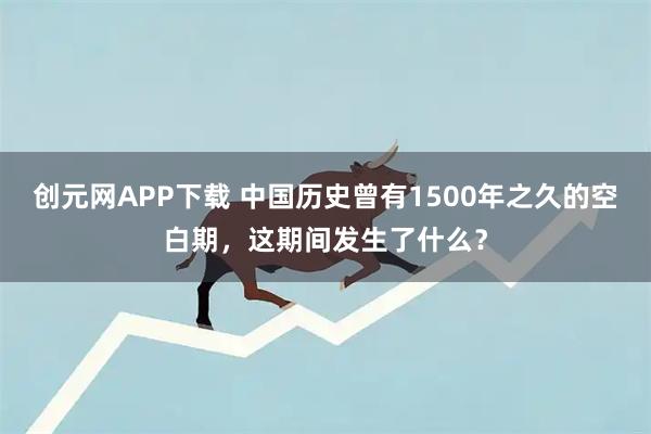 创元网APP下载 中国历史曾有1500年之久的空白期，这期间发生了什么？