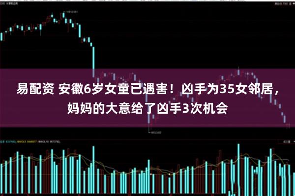 易配资 安徽6岁女童已遇害！凶手为35女邻居，妈妈的大意给了凶手3次机会